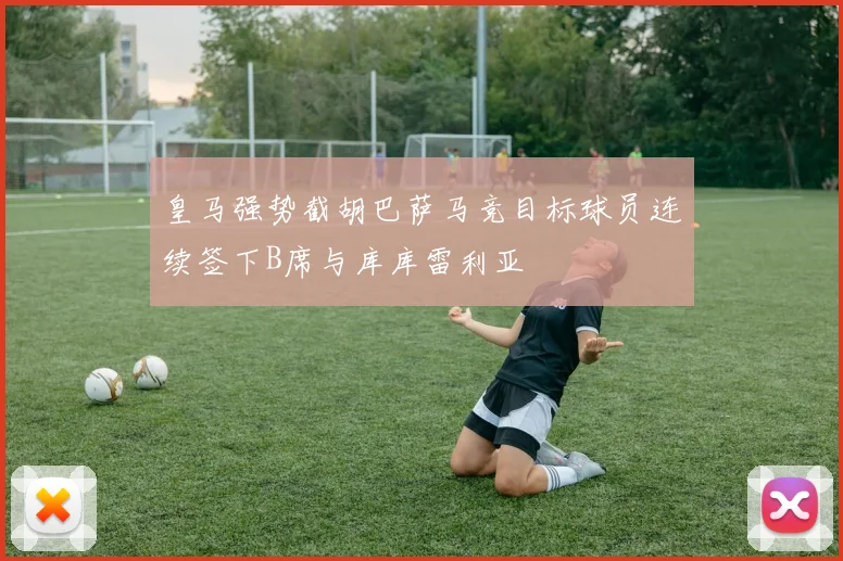 皇马强势截胡巴萨马竞目标球员连续签下B席与库库雷利亚