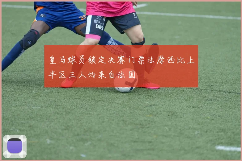 皇马球员锁定决赛门票法摩西比上半区三人均来自法国