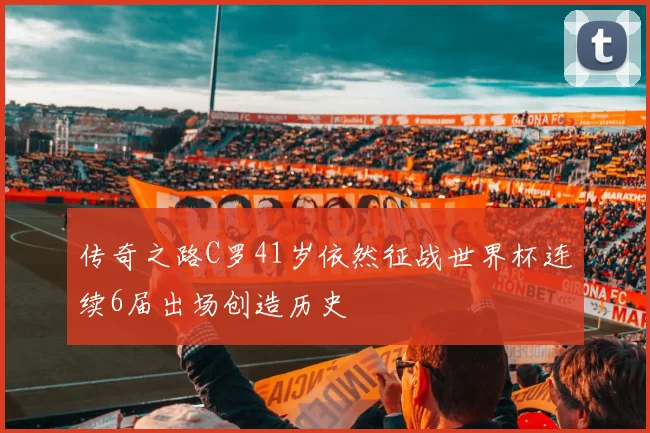 传奇之路C罗41岁依然征战世界杯连续6届出场创造历史