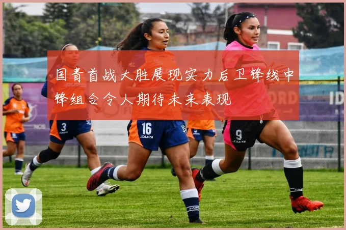 国青首战大胜展现实力后卫锋线中锋组合令人期待未来表现