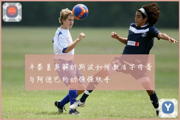 丰泰基奥解析斯波如何激活字母哥与阿德巴约的强强联手