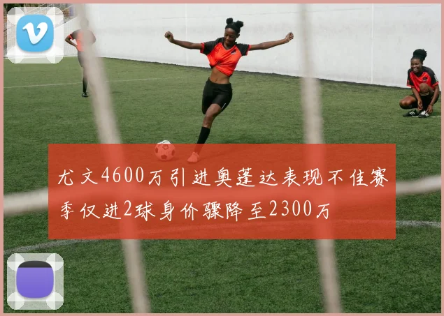 尤文4600万引进奥蓬达表现不佳赛季仅进2球身价骤降至2300万