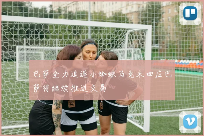 巴萨全力追逐小蜘蛛马竞未回应巴萨将继续推进交易