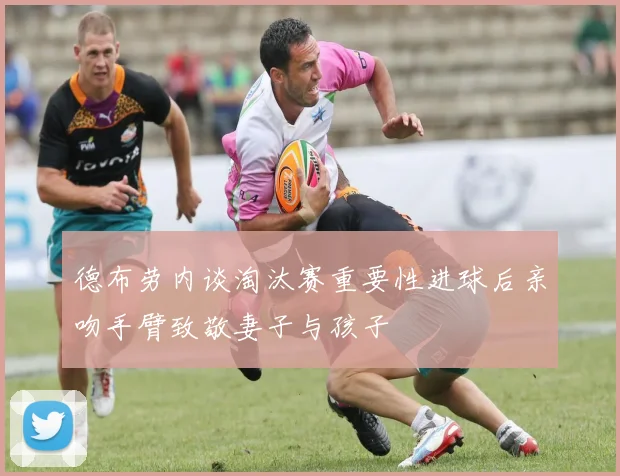 德布劳内谈淘汰赛重要性进球后亲吻手臂致敬妻子与孩子