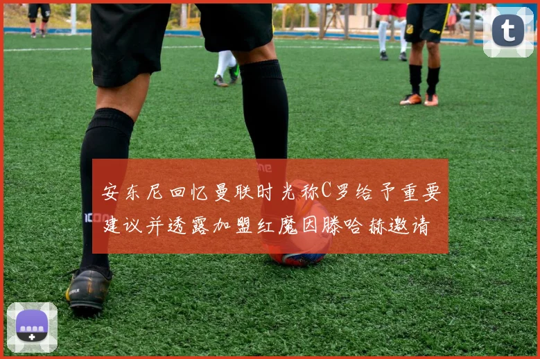 安东尼回忆曼联时光称C罗给予重要建议并透露加盟红魔因滕哈赫邀请