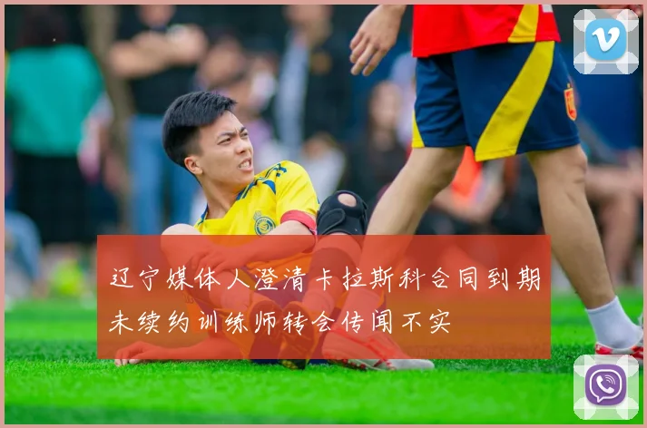 辽宁媒体人澄清卡拉斯科合同到期未续约训练师转会传闻不实