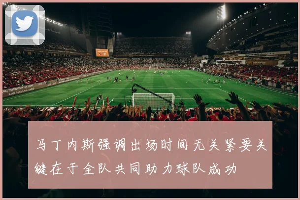 马丁内斯强调出场时间无关紧要关键在于全队共同助力球队成功