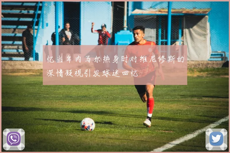 忆当年内马尔热身时对维尼修斯的深情凝视引发球迷回忆