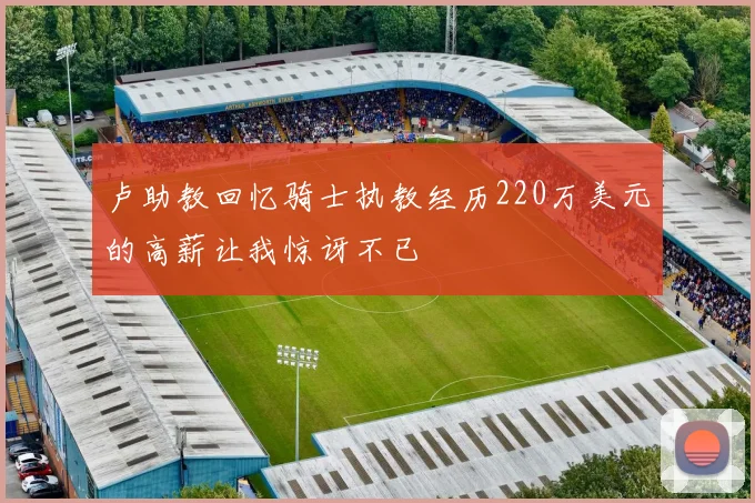 卢助教回忆骑士执教经历220万美元的高薪让我惊讶不已