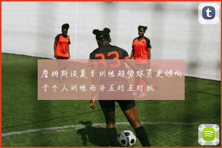 詹姆斯谈夏季训练趋势球员更倾向于个人训练而非五对五对抗