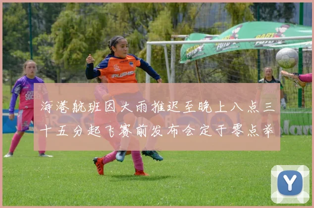 海港航班因大雨推迟至晚上八点三十五分起飞赛前发布会定于零点举行