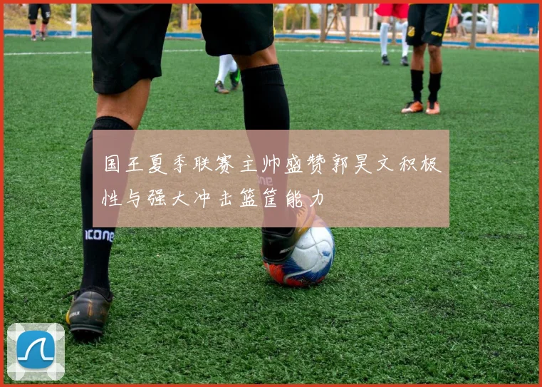 国王夏季联赛主帅盛赞郭昊文积极性与强大冲击篮筐能力