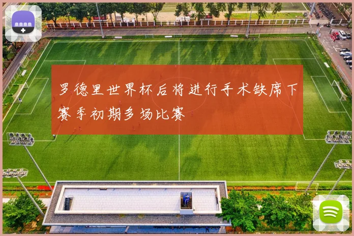 罗德里世界杯后将进行手术缺席下赛季初期多场比赛