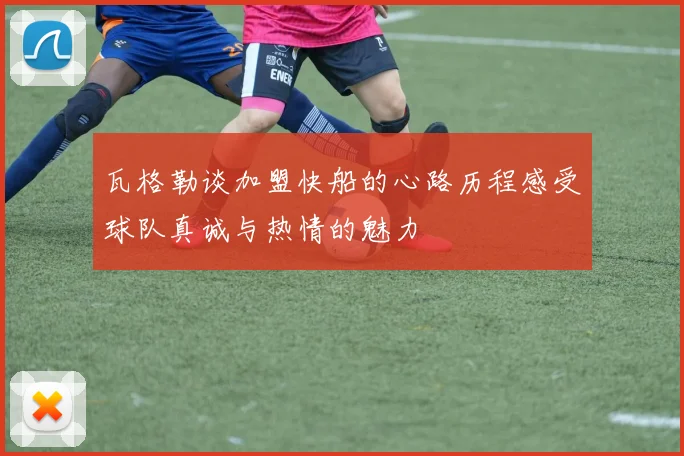瓦格勒谈加盟快船的心路历程感受球队真诚与热情的魅力