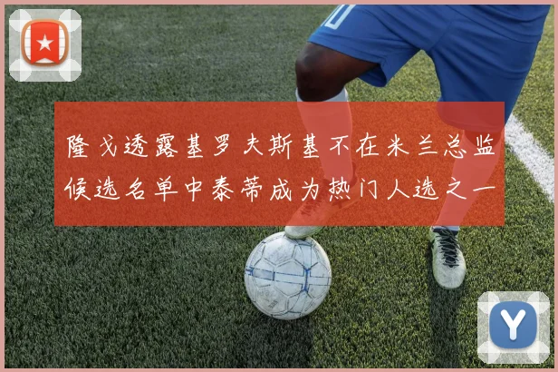 隆戈透露基罗夫斯基不在米兰总监候选名单中泰蒂成为热门人选之一