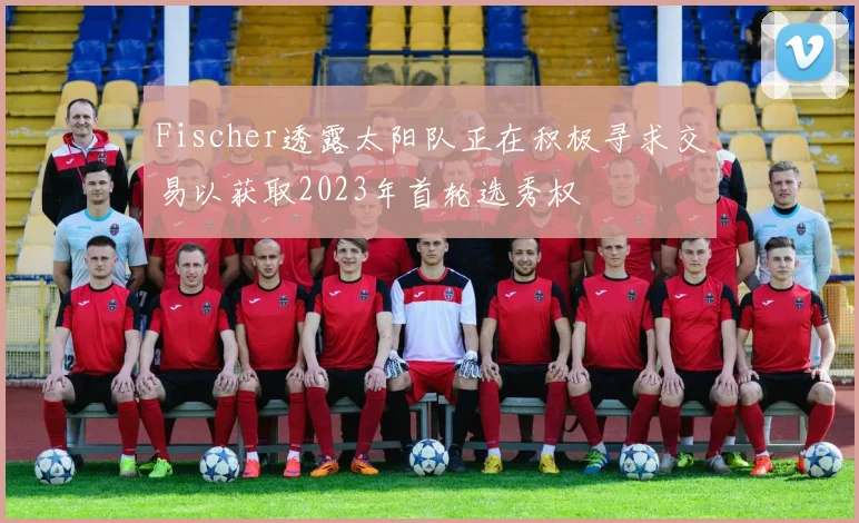 Fischer透露太阳队正在积极寻求交易以获取2023年首轮选秀权