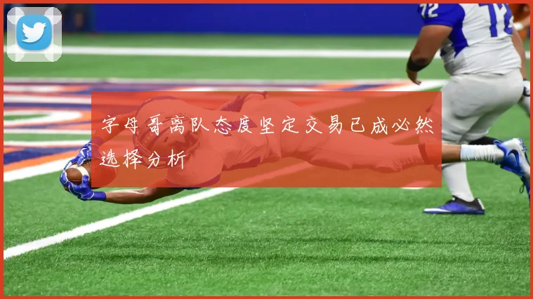 字母哥离队态度坚定交易已成必然选择分析