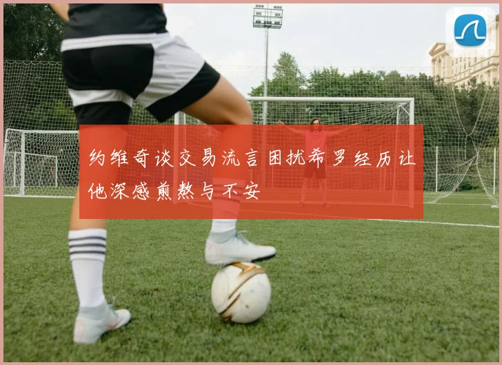 约维奇谈交易流言困扰希罗经历让他深感煎熬与不安